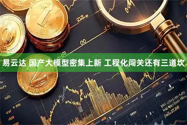 易云达 国产大模型密集上新 工程化闯关还有三道坎