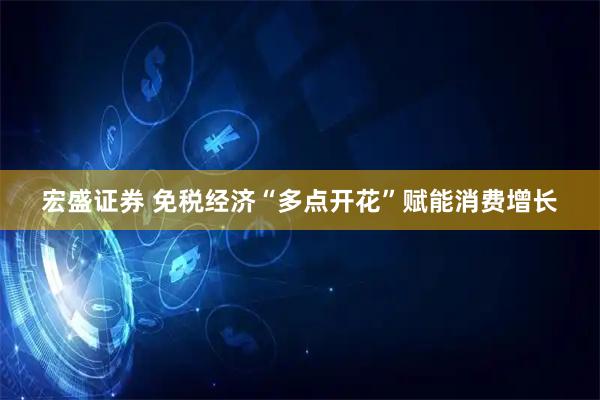 宏盛证券 免税经济“多点开花”赋能消费增长